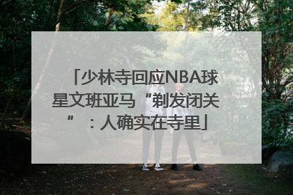少林寺回应NBA球星文班亚马“剃发闭关”：人确实在寺里