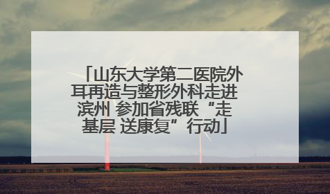 山东大学第二医院外耳再造与整形外科走进滨州 参加省残联“走基层 送康复”行动