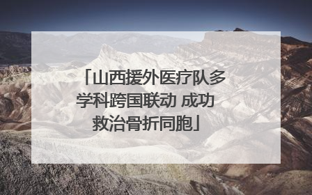 山西援外医疗队多学科跨国联动 成功救治骨折同胞