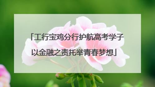 工行宝鸡分行护航高考学子 以金融之责托举青春梦想
