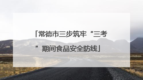 常德市三步筑牢“三考”期间食品安全防线