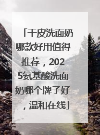 干皮洗面奶哪款好用值得推荐，2025氨基酸洗面奶哪个牌子好，温和在线