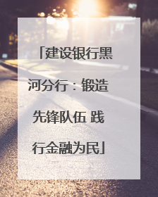 建设银行黑河分行：锻造先锋队伍 践行金融为民