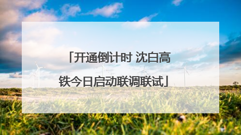 开通倒计时 沈白高铁今日启动联调联试