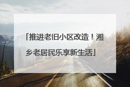 推进老旧小区改造！湘乡老居民乐享新生活