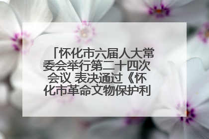 怀化市六届人大常委会举行第二十四次会议 表决通过《怀化市革命文物保护利用若干规定》