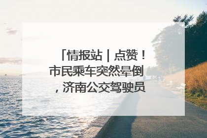 情报站｜点赞！市民乘车突然晕倒，济南公交驾驶员和乘客热心相助