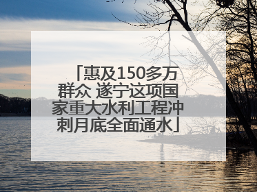 惠及150多万群众 遂宁这项国家重大水利工程冲刺月底全面通水