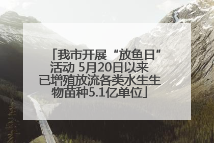 我市开展“放鱼日”活动 5月20日以来已增殖放流各类水生生物苗种5.1亿单位