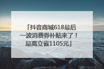 抖音商城618最后一波消费券补贴来了！最高立省1105元