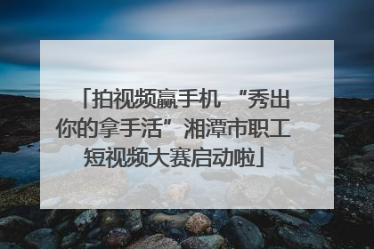 拍视频赢手机 “秀出你的拿手活”湘潭市职工短视频大赛启动啦