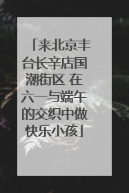 来北京丰台长辛店国潮街区 在六一与端午的交织中做快乐小孩