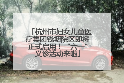 杭州市妇女儿童医疗集团钱塘院区即将正式启用！“六一”义诊活动来啦