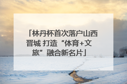 林丹杯首次落户山西晋城 打造“体育+文旅”融合新名片