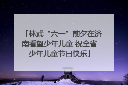 林武“六一”前夕在济南看望少年儿童 祝全省少年儿童节日快乐