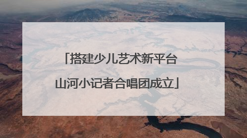 搭建少儿艺术新平台 山河小记者合唱团成立