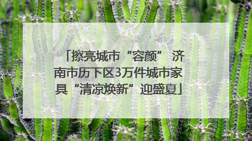 擦亮城市“容颜” 济南市历下区3万件城市家具“清凉焕新”迎盛夏