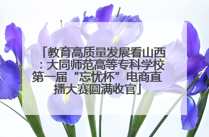 教育高质量发展看山西：大同师范高等专科学校第一届“忘忧杯”电商直播大赛圆满收官