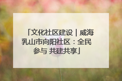 文化社区建设｜威海乳山市向阳社区：全民参与 共建共享