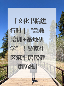 文化书院进行时｜“急救培训+基地研学”！桑家社区筑牢居民健康防线