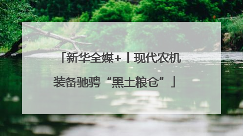 新华全媒+丨现代农机装备驰骋“黑土粮仓”