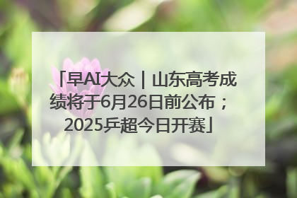 早AI大众｜山东高考成绩将于6月26日前公布；2025乒超今日开赛