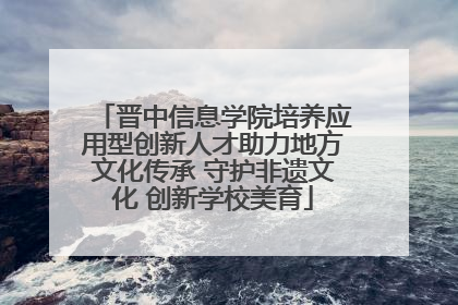 晋中信息学院培养应用型创新人才助力地方文化传承 守护非遗文化 创新学校美育