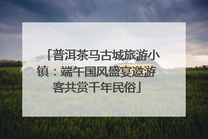 普洱茶马古城旅游小镇：端午国风盛宴邀游客共赏千年民俗