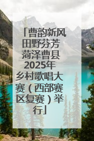 曹韵新风 田野芬芳 菏泽曹县2025年乡村歌唱大赛（西部赛区复赛）举行