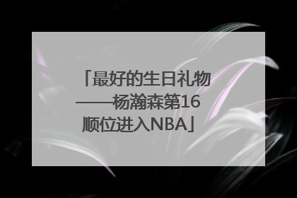 最好的生日礼物——杨瀚森第16顺位进入NBA