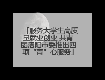 服务大学生高质量就业创业 共青团洛阳市委推出四项“青”心服务