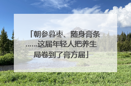 朝参暮枣、随身膏条……这届年轻人把养生局卷到了膏方届