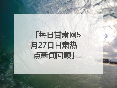 每日甘肃网5月27日甘肃热点新闻回顾