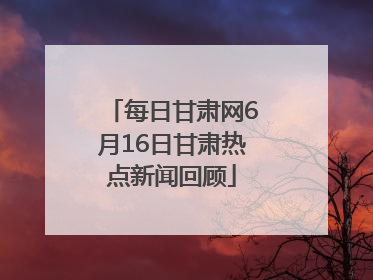 每日甘肃网6月16日甘肃热点新闻回顾