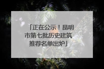 正在公示！昆明市第七批历史建筑推荐名单出炉