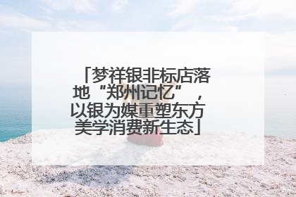 梦祥银非标店落地“郑州记忆”，以银为媒重塑东方美学消费新生态