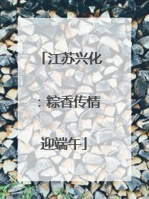 江苏兴化：粽香传情迎端午