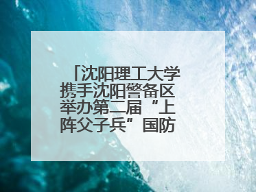 沈阳理工大学携手沈阳警备区举办第二届“上阵父子兵”国防教育亲子活动