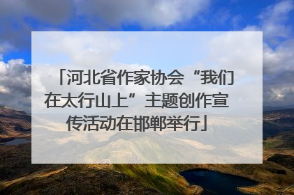 河北省作家协会“我们在太行山上”主题创作宣传活动在邯郸举行
