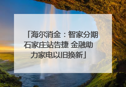 海尔消金：智家分期石家庄站告捷 金融助力家电以旧换新