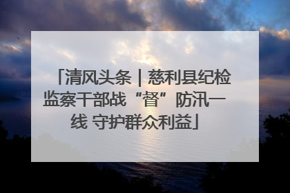 清风头条｜慈利县纪检监察干部战“督”防汛一线 守护群众利益