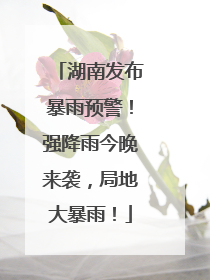 湖南发布暴雨预警！强降雨今晚来袭，局地大暴雨！