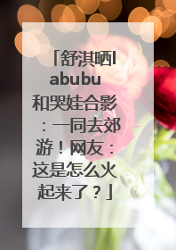 舒淇晒labubu和哭娃合影：一同去郊游！网友：这是怎么火起来了？