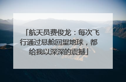 航天员费俊龙：每次飞行通过悬舱回望地球，都给我以深深的震撼