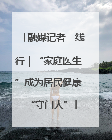 融媒记者一线行｜“家庭医生”成为居民健康“守门人”