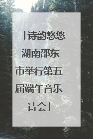 诗韵悠悠 湖南邵东市举行第五届端午音乐诗会