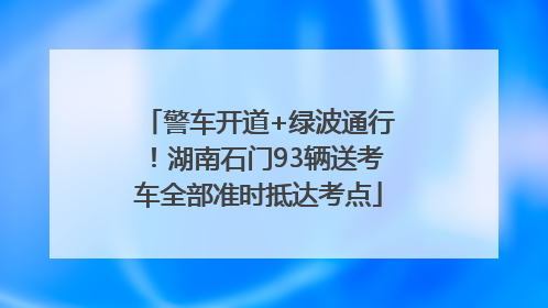 警车开道+绿波通行！湖南石门93辆送考车全部准时抵达考点