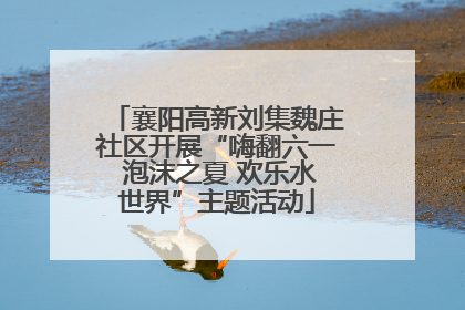 襄阳高新刘集魏庄社区开展“嗨翻六一 泡沫之夏 欢乐水世界”主题活动