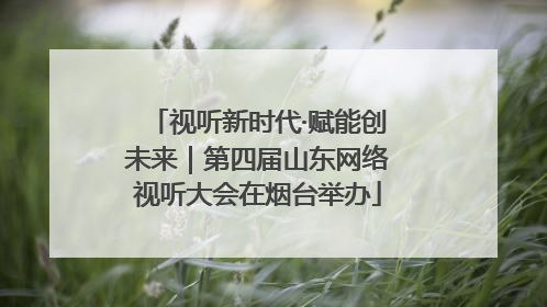 视听新时代·赋能创未来｜第四届山东网络视听大会在烟台举办