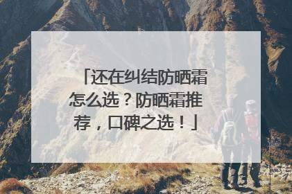 还在纠结防晒霜怎么选？防晒霜推荐，口碑之选！